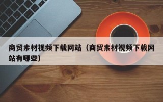 南县商贸素材视频下载网站（商贸素材视频下载网站有哪些）