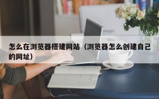 南县怎么在浏览器搭建网站（浏览器怎么创建自己的网址）