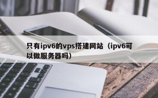 南县只有ipv6的vps搭建网站（ipv6可以做服务器吗）